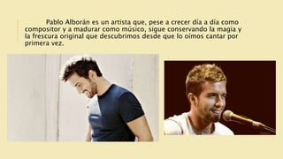 Pablo Alborán es un artista que, pese a crecer día a día como
compositor y a madurar como músico, sigue conservando la magia y
la frescura original que descubrimos desde que lo oímos cantar por
primera vez.
 