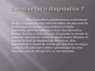 Como se faz o diagnóstico ?Para diagnosticar esquistossomose a informação de que o suspeito de estar infectado esteve em área onde há muitos casos de doença (zona endêmica) é muito importante, além dos sintomas e sinais descritos acima. Exames de fezes e urina com ovos do parasita ou mesmo de pequenas amostras de tecidos de alguns órgãos (biópsias da mucosa do final do intestino) são definitivas. Mais recentemente se dispõe de exames que detectam, no sangue, a presença de anticorpos contra o parasita que são úteis naqueles casos de infecção leve ou sem sintomas.