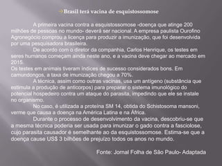Brasil terá vacina de esquistossomose	A primeira vacina contra a esquistossomose -doença que atinge 200 milhões de pessoas no mundo- deverá ser nacional. A empresa paulista Ourofino Agronegócio comprou a licença para produzir a imunização, que foi desenvolvida por uma pesquisadora brasileira.	De acordo com o diretor da companhia, Carlos Henrique, os testes em seres humanos começam ainda neste ano, e a vacina deve chegar ao mercado em 2015. Os testes em animais tiveram índices de sucesso considerados bons. Em camundongos, a taxa de imunização chegou a 70%.	A técnica, assim como outras vacinas, usa um antígeno (substância que estimula a produção de anticorpos) para preparar o sistema imunológico do potencial hospedeiro contra um ataque do parasita, impedindo que ele se instale no organismo.	No caso, é utilizada a proteína SM 14, obtida do Schistosoma mansoni, verme que causa a doença na América Latina e na África.Durante o processo de desenvolvimento da vacina, descobriu-se que a mesma técnica poderia ser usada para imunizar o gado contra a fasciolose, cujo parasita causador é semelhante ao da esquistossomose. Estima-se que a doença cause US$ 3 bilhões de prejuízo todos os anos no mundo. Fonte: Jornal Folha de São Paulo- Adaptada 