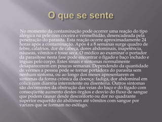 O que se sente       No momento da contaminação pode ocorrer uma reação do tipo alérgica na pele com coceira e vermelhidão, desencadeada pela penetração do parasita. Esta reação ocorre aproximadamente 24 horas após a contaminação. Após 4 a 8 semanas surge quadro de febre, calafrios, dor de cabeça, dores abdominais, inapetência, náuseas, vômitos e tosse seca. O médico ao examinar o portador da parasitose nesta fase pode encontrar o fígado e baço inchado e ínguas pelo corpo. Estes sinais e sintomas normalmente desaparecerem em poucas semanas. Dependendo da quantidade de vermes a pessoa pode se tornar portadora do parasita sem nenhum sintoma, ou ao longo dos meses apresentarem os sintomas da forma crônica da doença: fadiga, dor abdominal em cólica com diarréia intermitente ou disenteria. Outros sintomas são decorrentes da obstrução das veias do baço e do fígado com conseqüente aumento destes órgãos e desvio do fluxo de sangue que podem causar desde desconforto ou dor no quadrante superior esquerdo do abdômen até vômitos com sangue por varizes que se formam no esôfago.