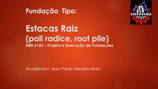 Estacas Raiz
(pali radice, root pile)
NBR 6122 – Projeto e Execução de Fundações
Fundação Tipo:
Acadêmico: Jean Paulo Mendes Alves
 