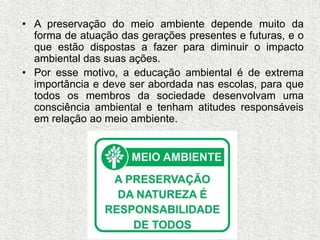 • A preservação do meio ambiente depende muito da
forma de atuação das gerações presentes e futuras, e o
que estão dispostas a fazer para diminuir o impacto
ambiental das suas ações.
• Por esse motivo, a educação ambiental é de extrema
importância e deve ser abordada nas escolas, para que
todos os membros da sociedade desenvolvam uma
consciência ambiental e tenham atitudes responsáveis
em relação ao meio ambiente.
 
