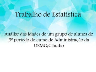 Trabalho de Estatística
Análise das idades de um grupo de alunos do
3º período do curso de Administração da
UEMG/Cláudio
 