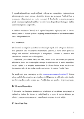 O mercado alimentício por ser diversificado e oferecer aos consumidores várias opções de
alimentos prontos e para entrega a domicilio, fez com que a empresa Pastel & Cana se
preocupasse e ficasse atenta aos pontos comerciais de distribuição, no entanto, a empresa
estuda e planeja a implantação de filiais em vários locais de grande circulação para facilitar
o acesso a empresa e aos produtos.


A tendência do mercado delivery é se expandir chegando a regiões de todas as classes,
abrindo pontos de lojas em galerias e shoppings e implantando novas lojas no ramo de Fast
food e entrega a Domicilio.


2.4 Concorrência


São inúmeras as empresas que oferecem alimentação rápida com entrega em domicilio.
Elas apresentam uma concorrência extremamente agressiva, e muitas abrem pontos de
entrega sem nenhuma documentação e planejamento, afetando as empresas bem
intencionadas em servir bem e com segurança.
O consumidor que trabalha fora o dia todo, estuda e não tem tempo para preparar
alimentação, busca um recurso rápido, exemplo de entregas como as pizzas, sanduíches,
lanches rápidos e os salgados acompanhados de alguma bebida, sendo as pizzarias,
lanchonetes e redes de fast food as grandes concorrentes da empresa Pastel & Cana.


De acordo com uma reportagem no site www.empregoerenda.com.br/paginas/97, Pedrosa
afirma que Belo Horizonte tem aproximadamente 120 pastelarias e 20 delas estão situadas
em shoppings. Esses dados revelam que a Pastel & Cana tem grandes e fortes concorrentes


2.6 Diferencial Competitivo


O diferencial está fortemente vinculado ao atendimento, a inovação de seus produtos, a
qualidade e higiene dos lanches, a confiabilidade e o tempo de entrega. Garantir aos
clientes o preço acessível, a entrega e o atendimento no tempo certo do pedido.


2.7 Metas Específicas




                                                                                           10
 
