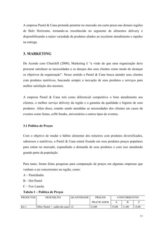 A empresa Pastel & Cana pretende penetrar no mercado em curto prazo nas demais regiões
 de Belo Horizonte, tornando-se reconhecida no segmento de alimentos delivery e
 disponibilizando a maior variedade de produtos aliados ao excelente atendimento e rapidez
 na entrega.


 3. MARKETING

 De Acordo com Churchill (2000), Marketing é “a visão de que uma organização deve
 procurar satisfazer as necessidades e os desejos dos seus clientes como modo de alcançar
 os objetivos da organização”. Nesse sentido a Pastel & Cana busca atender seus clientes
 com produtos nutritivos, buscando sempre a inovação de seus produtos e serviços para
 melhor satisfação dos mesmos.


 A empresa Pastel & Cana terá como diferencial competitivo o bom atendimento aos
 clientes, o melhor serviço delivery da região e a garantia da qualidade e higiene de seus
 produtos. Além disso, estarão sendo atendidas as necessidades dos clientes em casos de
 eventos como festas, coffe breaks, aniversários e outros tipos de eventos.


 3.1 Política de Preços


 Com o objetivo de mudar o hábito alimentar dos mineiros com produtos diversificados,
 saborosos e nutritivos, a Pastel & Cana estará fixando em seus produtos preços populares
 para entrar no mercado, expandindo a demanda de seus produtos e com isso atendendo
 grande parte da população.


 Para tanto, foram feitas pesquisas para comparação de preços em algumas empresas que
 venham a ser concorrentes na região, como:
 A – Pastelândia
 B – Hot Pastel
 C – Fox Lanche
 Tabela 1 – Política de Preços
PRODUTOS           DESCRIÇÃO          QUANTIDADE        PREÇOS           CONCORRENTES
                                                      PRATICADOS        A        B       C
Kit 1      Mini Pastel + caldo-de-cana 12            12,00           15,00    11,00   13,00


                                                                                          11
 