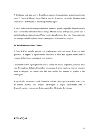 A divulgação será feita através de outdoors, internet, telemarketing e anúncios em jornais
como O Estado de Minas e Super Notícia, que são de maiores circulação. Também serão
feitas faixas e distribuição de panfletos por toda a região.


A priori serão feitas algumas promoções de produtos, quando os pedidos forem feitos em
maior volume não cobrando a taxa de entrega. Durante os dias de terça-feira, quarta-feira e
quinta-feira haverá descontos em 5% na compra de pelo menos dois kits. Essas estratégias
são tanto para a fidelização de clientes, como para o crescimento da empresa.


3.4 Relacionamento com o Cliente


A Pastel & Cana trabalha somente com produtos perecíveis, nutritivos e feitos com total
qualidade. A empresa é rigorosamente fiscalizada e preza pela higiene durante todo o
processo de fabricação e entrega de seus produtos.


Caso venha ocorrer algum problema com o cliente em relação ao produto, haverá a troca
ou a devolução do dinheiro. Existindo a necessidade de apoio médico a empresa assumirá
todas as despesas, no entanto será feita uma análise dos resíduos do produto e das
embalagens.


A organização tem um serviço de pós-venda, onde os clientes poderão avaliar os serviços
da mesma, fazendo suas críticas, observações e elogios colaborando para o
desenvolvimento e crescimento desta, garantindo a fidelização dos clientes.




4 FINANÇAS



                                                                                        13
 