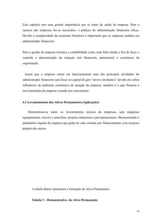Este capítulo tem uma grande importância por se tratar da saúde da empresa. Para o
sucesso das empresas faz-se necessário, a práticas de administração financeira eficaz.
Devido a complexidade da economia brasileira é importante que as empresas tenham um
administrador financeiro.


Para a gestão da empresa teremos a contabilidade como uma forte aliada a fim de fazer o
controle e demonstração da situação real financeira, patrimonial e econômica da
organização.


 Assim que a empresa entrar em funcionamento uma das principais atividades do
administrador financeiro será focar no capital de giro “ativos circulantes” devido ele sofrer
influências do ambiente econômico de atuação da empresa, também é o que financia a
movimentação da empresa visando seu crescimento.


4.1 Levantamentos dos Ativos Permanentes (Aplicações)


    Demonstram-se todos os investimentos iniciais da empresas, seja máquinas
equipamentos, móveis e utensílios, projetos industriais e pré-operacionais. Demonstrando o
patrimônio liquido da empresa que pode ter sido oriundo por financiamento e/ou recursos
próprio dos sócios.




       A tabela abaixo demonstra a formação do Ativo Permanente:


       Tabela 3 – Demonstrativo do Ativo Permanente


                                                                                          14
 