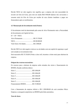 Devido NICG ter sido negativo isto significa que a empresa não tem necessidade de
investir em Giro de Caixa, pois terá em media R$15.960,00 (Quinze mil, novecentos e
sessenta reais) de Giro de Caixa por receber de seus clientes imediatos e pagar aos
fornecedores após os recebimentos.


4.3 Mensuração do Investimento total (Fontes)


O Investimento total de determinado pela soma do Ativo Permanente mais a Necessidade
de Investimento em Capital de Giro.
IT = AP + NICG
Ativo Permanente.............................R$ 33.330,00
NICG ...............................................R$ 00.000,00
Valor Inicio Atividades....................R$ 2.000,00


Devido NICG ter sido negativo inicia-se as atividades com um capital de segurança a qual
será somado ao investimento total.
Será necessário R$ 35.330,00 (Trinta e cinco mil, trezentos e trinta reais) para abertura da
empresa.


Origem dos recursos necessários:
Os recursos para a abertura da empresa serão oriundos dos sócios e financiamento do
BNDES, ficando conforme abaixo:
Sócio 1...........................................R$ 4.066,00
Sócio 2...........................................R$ 4.066,00
Sócio 3...........................................R$ 4.066,00
Sócio 4...........................................R$ 4.066,00
Sócio 5...........................................R$ 4.066,00
Financiamento BNDES.................R$ 15.000,00


Com o faturamento da empresa inferior a R$ 1.200.000,00 ela será considera Micro
Empresa e conseguirá empréstimo no BNDES pela linha automática.

Taxa de Juros



                                                                                         17
 