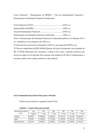 Custo Financeiro + Remuneração do BNDES + Taxa de Intermediação Financeira +
Remuneração da Instituição Financeira Credenciada.


Custo Financeiro (TJLP).............................................................6,25% a.a.
Remuneração do BNDES............................................................3,00% a.a
Taxa de Intermediação Financeira...............................................0,80% a.a
Remuneração da Instituição Financeira Credenciada..................2,00% a.a
Nota: A Remuneração da Instituição Financeira Credenciada poderá ser no Maximo 4,0 %
a.a., trabalhou-se com estimativa de 2,00% a.a.
O valor total da taxa de juros corresponde 12,05% a.a que equivale 0,9526% a.m..
O Valor do empréstimo de R$15.000,00 (Quinze mil reais) corresponde a um montante de
R$ 17.789,40 (Dezessete mil, setecentos e oitenta e nove reais e quarenta centavos) que
deverá ser pagas em 36 parcelas fixas mensais sem entrada de R$ 494,15 (Quatrocentos e
noventa e quatro reais e quinze centavos) e sem carência.




4.4 Levantamento dos Gastos Fixos para o Período


          Estima-se que teremos os seguintes Gastos Fixos:


          Tabela 5 – Gastos Fixos por período
 Descrição de Gastos           R$              R$               R$              R$               R$       R$
        Fixos               Mensal           1° Ano           2° Ano          3° Ano         4° Ano     5° Ano
Aluguel                  400,00          4.800,00         5.088,00         5.393,28       5.716,88    6.059,89
Água                     100,00          1.200,00         1.320,00         1.452,00       1.597,20    1.756,92
Energia elétrica         250,00          3.000,00         3.300,00         3.630,00       3.993,00    4.392,30



                                                                                                               18
 
