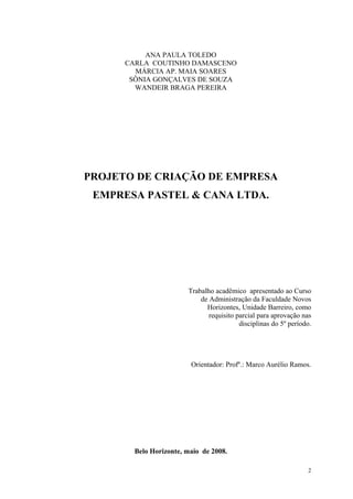 ANA PAULA TOLEDO
      CARLA COUTINHO DAMASCENO
        MÁRCIA AP. MAIA SOARES
       SÔNIA GONÇALVES DE SOUZA
        WANDEIR BRAGA PEREIRA




PROJETO DE CRIAÇÃO DE EMPRESA
 EMPRESA PASTEL & CANA LTDA.




                        Trabalho acadêmico apresentado ao Curso
                            de Administração da Faculdade Novos
                              Horizontes, Unidade Barreiro, como
                               requisito parcial para aprovação nas
                                          disciplinas do 5º período.




                         Orientador: Profº.: Marco Aurélio Ramos.




        Belo Horizonte, maio de 2008.

                                                                  2
 