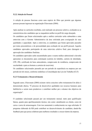 5.2.2. Seleção de Pessoal


A seleção de pessoas funciona como uma espécie de filtro que permite que algumas
pessoas possam ingressar na organização Chiavenato (2004).


Após analisar os currículos recebidos, será realizado um processo seletivo, avaliando-se as
características dos candidatos que se enquadrem melhor no perfil do cargo desejado.
Os candidatos que foram selecionados após a análise curricular serão submetidos a uma
entrevista com o Gerente Administrativo da área solicitada para averiguação de suas
qualidades e capacidade. Após a entrevista, os candidatos que foram aprovados passarão
por testes psicométricos e de personalidade para avaliação de seu perfil pessoal. Aqueles
candidatos aprovados participarão de uma entrevista coletiva final, para checagem e
aprovação dos candidatos finalistas.
Os candidatos aprovados serão encaminhados para o exame médico admissional e deverão
apresentar os documentos para contratação (carteira de trabalho, carteira de identidade,
CPF, PIS, certificado de bons antecedentes, comprovante de residência, comprovante de
escolaridade e para os homens a carteira de reservista).
Os candidatos selecionados passarão por um período de experiência na empresa por um
período de três meses, conforme estabelece a Consolidação das Leis do Trabalho (CLT)

5.2.3 Treinamento e Desenvolvimento


Segundo autor, Chiavenato (2004) existem vários conceitos sobre treinamento.Um deles é
demonstrado abaixo, “É processo de desenvolver qualidades nos recursos humanos para
habilitá-los a serem mais produtivos e contribuir melhor par o alcance dos objetivos da
organização”.


O candidato selecionado passará por um treinamento mensal, tanto para qualificação
básica, quanto para aperfeiçoamento técnico, tais como: atendimento ao cliente, curso de
caixa e curso de armazenagem. Com isso aumentará o conhecimento na vaga solicitada. O
programa elaborado de RH pode contribuir no desenvolvimento do candidato, dando-lhe
feedback para que possa colaborar para melhores resultados e crescer dentro da empresa.




                                                                                          27
 