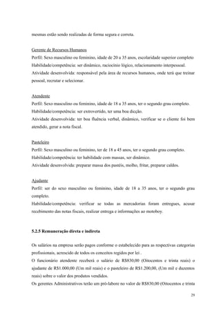 mesmas estão sendo realizadas de forma segura e correta.


Gerente de Recursos Humanos
Perfil: Sexo masculino ou feminino, idade de 20 a 35 anos, escolaridade superior completo
Habilidade/competência: ser dinâmico, raciocínio lógico, relacionamento interpessoal.
Atividade desenvolvida: responsável pela área de recursos humanos, onde terá que treinar
pessoal, recrutar e selecionar.


Atendente
Perfil: Sexo masculino ou feminino, idade de 18 a 35 anos, ter o segundo grau completo.
Habilidade/competência: ser extrovertido, ter uma boa dicção.
Atividade desenvolvida: ter boa fluência verbal, dinâmico, verificar se o cliente foi bem
atendido, gerar a nota fiscal.


Pasteleiro
Perfil: Sexo masculino ou feminino, ter de 18 a 45 anos, ter o segundo grau completo.
Habilidade/competência: ter habilidade com massas, ser dinâmico.
Atividade desenvolvida: preparar massa dos pastéis, molho, fritar, preparar caldos.


Ajudante
Perfil: ser do sexo masculino ou feminino, idade de 18 a 35 anos, ter o segundo grau
completo.
Habilidade/competência: verificar se todas as mercadorias foram entregues, acusar
recebimento das notas fiscais, realizar entrega e informações ao motoboy.



5.2.5 Remuneração direta e indireta


Os salários na empresa serão pagos conforme o estabelecido para as respectivas categorias
profissionais, acrescido de todos os conceitos regidos por lei .
O funcionário atendente receberá o salário de R$830,00 (Oitocentos e trinta reais) o
ajudante de R$1.000,00 (Um mil reais) e o pasteleiro de R$1.200,00, (Um mil e duzentos
reais) sobre o valor dos produtos vendidos.
Os gerentes Administrativos terão um pró-labore no valor de R$830,00 (Oitocentos e trinta

                                                                                          29
 