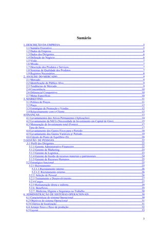 Sumário
1. DESCRIÇÃO DA EMPRESA........................................................................................................................5
   1.1 Sumário Executivo....................................................................................................................................5
   1.2 Dados da Empresa.....................................................................................................................................6
   1.3 Dados dos Dirigentes.................................................................................................................................6
   1.4 Definição do Negócio................................................................................................................................6
   1.5 Visão..........................................................................................................................................................7
   1.6 Missão........................................................................................................................................................7
   1.7 Descrição dos Produtos e Serviços............................................................................................................7
   1.8 Sistemas de Qualidade dos Produtos.........................................................................................................7
   1.9 Registros Necessários................................................................................................................................8
2. ANÁLISE DO MERCADO............................................................................................................................9
   2.1 Mercado.....................................................................................................................................................9
   2.2 Identificação do Público Alvo...................................................................................................................9
   2.3 Tendências de Mercado.............................................................................................................................9
   2.4 Concorrência............................................................................................................................................10
   2.6 Diferencial Competitivo..........................................................................................................................10
   2.7 Metas Específicas....................................................................................................................................10
3. MARKETING...............................................................................................................................................11
   3.1 Política de Preços.....................................................................................................................................11
   3.2 Praça........................................................................................................................................................12
   3.3 Estratégias de Promoção e Vendas..........................................................................................................12
   3.4 Relacionamento com o Cliente................................................................................................................13
4 FINANÇAS....................................................................................................................................................13
   4.1 Levantamentos dos Ativos Permanentes (Aplicações)............................................................................14
   4.2 Levantamento da NICG (Necessidade de Investimento em Capital de Giro).........................................15
   4.3 Mensuração do Investimento total (Fontes)............................................................................................17
      Taxa de Juros.............................................................................................................................................17
   4.4 Levantamento dos Gastos Fixos para o Período......................................................................................18
   4.5 Levantamento dos Gastos Variáveis p/ Período......................................................................................19
   4.6 Cálculo do Ponto de Equilíbrio ($)..........................................................................................................20
5 GESTÃO DE PESSOAS...............................................................................................................................22
   ,5.1 Perfil dos Dirigentes...............................................................................................................................22
      5.1.1 Gerente Administrativo Financeiro..................................................................................................22
      5.1.2 Gerente de Marketing.......................................................................................................................23
      5.1.3 Gerente de Logística.........................................................................................................................23
      5.1.4 Gerente de Gestão de recursos materiais e patrimoniais..................................................................24
      5.1.5 Gerente de Recursos Humanos.........................................................................................................25
   5.2 Estratégica funcional...............................................................................................................................25
      5.2.1 Recrutamento....................................................................................................................................25
         5.2.1.1.Recrutamento interno................................................................................................................26
         5.2.1.2. Recrutamento externo...............................................................................................................26
      5.2.2. Seleção de Pessoal...........................................................................................................................26
      5.2.3 Treinamento e Desenvolvimento......................................................................................................27
      5.2.4 Cargos...............................................................................................................................................27
      5.2.5 Remuneração direta e indireta..........................................................................................................29
      5.2.6. Benefícios........................................................................................................................................29
      5.2.7. Medicina, Higiene e Segurança no Trabalho...................................................................................30
6 ADMINISTRAÇÃO DE SISTEMAS OPERACIONAIS.............................................................................30
   6.1 Características do sistema Operacional...................................................................................................30
   6.2 Objetivos do sistema Operacional ..........................................................................................................31
   6.3 Critérios de localização...........................................................................................................................31
   6.4 Arranjo físico e fluxo de produção..........................................................................................................32
   6.5 Layout......................................................................................................................................................33


                                                                                                                                                                     3
 