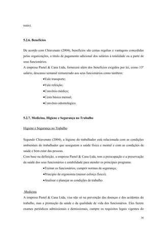 reais).



5.2.6. Benefícios


De acordo com Chiavenato (2004), benefícios são certas regalias e vantagens concedidas
pelas organizações, a titulo de pagamento adicional dos salários á totalidade ou a parte de
seus funcionários.
A empresa Pastel & Cana Ltda, fornecerá além dos benefícios exigidos por lei, como 13º
salário, descanso semanal remunerado aos seus funcionários como também:
              •Vale transporte;
              •Vale refeição;
              •Convênio médico;
              •Cesta básica mensal;
              •Convênio odontológico.



5.2.7. Medicina, Higiene e Segurança no Trabalho


Higiene e Segurança no Trabalho


Segundo Chiavenato (2004), a higiene do trabalhador está relacionada com as condições
ambientais do trabalhador que assegurem a saúde física e mental e com as condições de
saúde e bem estar das pessoas.
Com base na definição, a empresa Pastel & Cana Ltda, tem a preocupação e a preservação
da saúde dos seus funcionários e estabilidade para atender os principais programa:
              •Treinar os funcionários, cumprir normas de segurança;
              •Principio de ergonomia (menor esforço físico);
              •Analisar e planejar as condições de trabalho.


Medicina
A empresa Pastel & Cana Ltda, visa não só na prevenção das doenças e dos acidentes do
trabalho, mas a promoção da saúde e da qualidade de vida dos funcionários. Eles fazem
exames periódicos admissionais e demissionais, cumpre os requisitos legais vigentes do

                                                                                        30
 