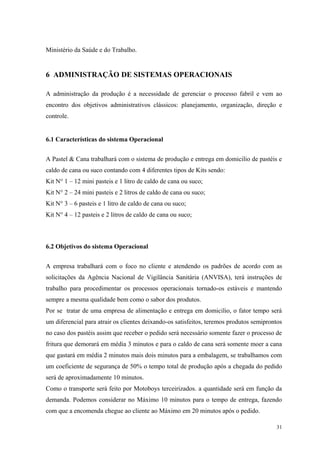 Ministério da Saúde e do Trabalho.


6 ADMINISTRAÇÃO DE SISTEMAS OPERACIONAIS

A administração da produção é a necessidade de gerenciar o processo fabril e vem ao
encontro dos objetivos administrativos clássicos: planejamento, organização, direção e
controle.


6.1 Características do sistema Operacional


A Pastel & Cana trabalhará com o sistema de produção e entrega em domicilio de pastéis e
caldo de cana ou suco contando com 4 diferentes tipos de Kits sendo:
Kit N° 1 – 12 mini pasteis e 1 litro de caldo de cana ou suco;
Kit N° 2 – 24 mini pasteis e 2 litros de caldo de cana ou suco;
Kit N° 3 – 6 pasteis e 1 litro de caldo de cana ou suco;
Kit N° 4 – 12 pasteis e 2 litros de caldo de cana ou suco;



6.2 Objetivos do sistema Operacional


A empresa trabalhará com o foco no cliente e atendendo os padrões de acordo com as
solicitações da Agência Nacional de Vigilância Sanitária (ANVISA), terá instruções de
trabalho para procedimentar os processos operacionais tornado-os estáveis e mantendo
sempre a mesma qualidade bem como o sabor dos produtos.
Por se tratar de uma empresa de alimentação e entrega em domicilio, o fator tempo será
um diferencial para atrair os clientes deixando-os satisfeitos, teremos produtos semiprontos
no caso dos pastéis assim que receber o pedido será necessário somente fazer o processo de
fritura que demorará em média 3 minutos e para o caldo de cana será somente moer a cana
que gastará em média 2 minutos mais dois minutos para a embalagem, se trabalhamos com
um coeficiente de segurança de 50% o tempo total de produção após a chegada do pedido
será de aproximadamente 10 minutos.
Como o transporte será feito por Motoboys terceirizados. a quantidade será em função da
demanda. Podemos considerar no Máximo 10 minutos para o tempo de entrega, fazendo
com que a encomenda chegue ao cliente ao Máximo em 20 minutos após o pedido.

                                                                                         31
 