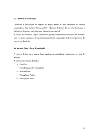 6.3 Critérios de localização


Definiu-se a localização da empresa na região Oeste de Belo Horizonte no imóvel
localizado na Rua Caetano Azeredo, 2066 – Barreiro de Baixo, devido estar localizado a
300 metros do centro comercial, mas não na área comercial.
A escolha foi devido ao aluguel ter um custo que não comprometera os custos dos produtos
uma vez que a localização é importante para atender a população do Barreiro por meio de
entrega em domicilio.


6.4 Arranjo físico e fluxo de produção


A empresa definiu que o arranjo físico ideal para a produção de produtos será por tipo de
produto.
A empresa terá 5 áreas distintas:
   •   Escritório
   •   Entrada de pedidos e expedição
   •   Almoxarifado
   •   Produção de Pasteis
   •   Produção de Suco.




                                                                                      32
 
