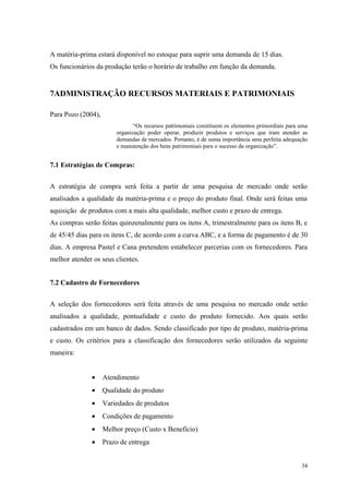 A matéria-prima estará disponível no estoque para suprir uma demanda de 15 dias.
Os funcionários da produção terão o horário de trabalho em função da demanda.


7ADMINISTRAÇÃO RECURSOS MATERIAIS E PATRIMONIAIS

Para Pozo (2004),
                               “Os recursos patrimoniais constituem os elementos primordiais para uma
                        organização poder operar, produzir produtos e serviços que iram atender as
                        demandas de mercados. Portanto, é de suma importância uma perfeita adequação
                        e manutenção dos bens patrimoniais para o sucesso da organização”.


7.1 Estratégias de Compras:


A estratégia de compra será feita a partir de uma pesquisa de mercado onde serão
analisados a qualidade da matéria-prima e o preço do produto final. Onde será feitas uma
aquisição de produtos com a mais alta qualidade, melhor custo e prazo de entrega.
As compras serão feitas quinzenalmente para os itens A, trimestralmente para os itens B, e
de 45/45 dias para os itens C, de acordo com a curva ABC, e a forma de pagamento é de 30
dias. A empresa Pastel e Cana pretendem estabelecer parcerias com os fornecedores. Para
melhor atender os seus clientes.


7.2 Cadastro de Fornecedores


A seleção dos fornecedores será feita através de uma pesquisa no mercado onde serão
analisados a qualidade, pontualidade e custo do produto fornecido. Aos quais serão
cadastrados em um banco de dados. Sendo classificado por tipo de produto, matéria-prima
e custo. Os critérios para a classificação dos fornecedores serão utilizados da seguinte
maneira:


               •    Atendimento
               •    Qualidade do produto
               •    Variedades de produtos
               •    Condições de pagamento
               •    Melhor preço (Custo x Benefício)
               •    Prazo de entrega


                                                                                                  34
 