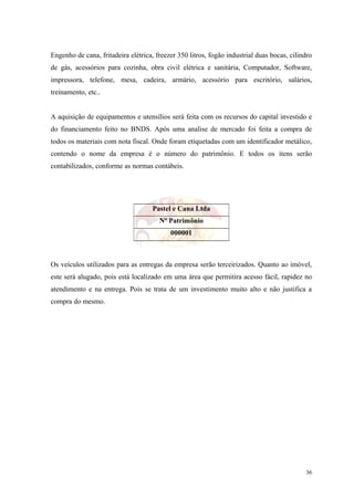 Engenho de cana, fritadeira elétrica, freezer 350 litros, fogão industrial duas bocas, cilindro
de gás, acessórios para cozinha, obra civil elétrica e sanitária, Computador, Software,
impressora, telefone, mesa, cadeira, armário, acessório para escritório, salários,
treinamento, etc..


A aquisição de equipamentos e utensílios será feita com os recursos do capital investido e
do financiamento feito no BNDS. Após uma analise de mercado foi feita a compra de
todos os materiais com nota fiscal. Onde foram etiquetadas com um identificador metálico,
contendo o nome da empresa é o número do patrimônio. E todos os itens serão
contabilizados, conforme as normas contábeis.




                                     Pastel e Cana Ltda
                                       Nº Patrimônio
                                           000001



Os veículos utilizados para as entregas da empresa serão terceirizados. Quanto ao imóvel,
este será alugado, pois está localizado em uma área que permitira acesso fácil, rapidez no
atendimento e na entrega. Pois se trata de um investimento muito alto e não justifica a
compra do mesmo.




                                                                                            36
 