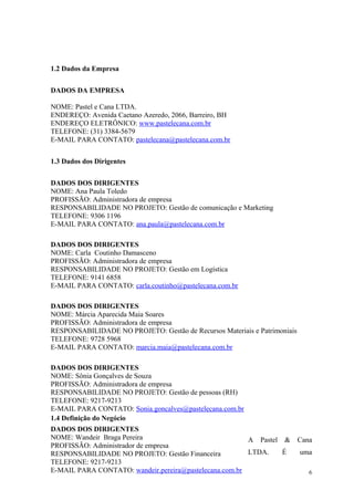 1.2 Dados da Empresa


DADOS DA EMPRESA

NOME: Pastel e Cana LTDA.
ENDEREÇO: Avenida Caetano Azeredo, 2066, Barreiro, BH
ENDEREÇO ELETRÔNICO: www.pastelecana.com.br
TELEFONE: (31) 3384-5679
E-MAIL PARA CONTATO: pastelecana@pastelecana.com.br


1.3 Dados dos Dirigentes


DADOS DOS DIRIGENTES
NOME: Ana Paula Toledo
PROFISSÃO: Administradora de empresa
RESPONSABILIDADE NO PROJETO: Gestão de comunicação e Marketing
TELEFONE: 9306 1196
E-MAIL PARA CONTATO: ana.paula@pastelecana.com.br

DADOS DOS DIRIGENTES
NOME: Carla Coutinho Damasceno
PROFISSÃO: Administradora de empresa
RESPONSABILIDADE NO PROJETO: Gestão em Logística
TELEFONE: 9141 6858
E-MAIL PARA CONTATO: carla.coutinho@pastelecana.com.br

DADOS DOS DIRIGENTES
NOME: Márcia Aparecida Maia Soares
PROFISSÃO: Administradora de empresa
RESPONSABILIDADE NO PROJETO: Gestão de Recursos Materiais e Patrimoniais
TELEFONE: 9728 5968
E-MAIL PARA CONTATO: marcia.maia@pastelecana.com.br

DADOS DOS DIRIGENTES
NOME: Sônia Gonçalves de Souza
PROFISSÃO: Administradora de empresa
RESPONSABILIDADE NO PROJETO: Gestão de pessoas (RH)
TELEFONE: 9217-9213
E-MAIL PARA CONTATO: Sonia.goncalves@pastelecana.com.br
1.4 Definição do Negócio
DADOS DOS DIRIGENTES
NOME: Wandeir Braga Pereira                             A Pastel &         Cana
PROFISSÃO: Administrador de empresa
RESPONSABILIDADE NO PROJETO: Gestão Financeira          LTDA.    É         uma
TELEFONE: 9217-9213
E-MAIL PARA CONTATO: wandeir.pereira@pastelecana.com.br                       6
 