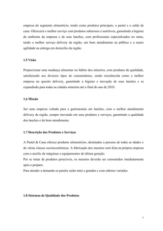 empresa do segmento alimentício, tendo como produtos principais, o pastel e o caldo de
cana. Oferecerá o melhor serviço com produtos saborosos e nutritivos, garantindo a higiene
do ambiente da empresa e de seus lanches, com profissionais especializados no ramo,
tendo o melhor serviço delivery da região, um bom atendimento ao público e a maior
agilidade na entrega em domicílio da região.


1.5 Visão


Proporcionar uma mudança alimentar no hábito dos mineiros, com produtos de qualidade,
satisfazendo aos diversos tipos de consumidores, sendo reconhecida como a melhor
empresa no quesito delivery, garantindo a higiene e inovação de seus lanches e se
expandindo para todas as cidades mineiras até o final do ano de 2010.


1.6 Missão


Ser uma empresa voltada para a gastronomia em lanches, com o melhor atendimento
delivery da região, sempre inovando em seus produtos e serviços, garantindo a qualidade
dos lanches e do bom atendimento.


1.7 Descrição dos Produtos e Serviços


A Pastel & Cana oferece produtos alimentícios, destinados a pessoas de todas as idades e
de várias classes socioeconômicas. A fabricação dos mesmos será feita na própria empresa
com o auxílio de máquinas e equipamentos de última geração.
Por se tratar de produtos perecíveis, os mesmos deverão ser consumidos imediatamente
após o preparo.
Para atender a demanda os pastéis serão mini e grandes e com sabores variados.




1.8 Sistemas de Qualidade dos Produtos




                                                                                         7
 