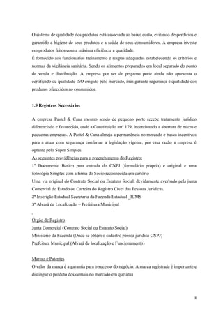 O sistema de qualidade dos produtos está associada ao baixo custo, evitando desperdícios e
garantido a higiene de seus produtos e a saúde de seus consumidores. A empresa investe
em produtos feitos com a máxima eficiência e qualidade.
É fornecido aos funcionários treinamento e roupas adequadas estabelecendo os critérios e
normas da vigilância sanitária. Sendo os alimentos preparados em local separado do ponto
de venda e distribuição. A empresa por ser de pequeno porte ainda não apresenta o
certificado de qualidade ISO exigido pelo mercado, mas garante segurança e qualidade dos
produtos oferecidos ao consumidor.


1.9 Registros Necessários


A empresa Pastel & Cana mesmo sendo de pequeno porte recebe tratamento jurídico
diferenciado e favorecido, onde a Constituição artº 179, incentivando a abertura de micro e
pequenas empresas. A Pastel & Cana almeja a permanência no mercado e busca incentivos
para a atuar com segurança conforme a legislação vigente, por essa razão a empresa é
optante pelo Super Simples.
As seguintes providências para o preenchimento do Registro:
1º Documento Básico para entrada do CNPJ (formulário próprio) e original e uma
fotocópia Simples com a firma do Sócio reconhecida em cartório
Uma via original do Contrato Social ou Estatuto Social, devidamente averbado pela junta
Comercial do Estado ou Carteira do Registro Cível das Pessoas Jurídicas.
2º Inscrição Estadual Secretaria da Fazenda Estadual _ICMS
3º Alvará de Localização – Prefeitura Municipal


Órgão de Registro
Junta Comercial (Contrato Social ou Estatuto Social)
Ministério da Fazenda (Onde se obtém o cadastro pessoa jurídica CNPJ)
Prefeitura Municipal (Alvará de localização e Funcionamento)


Marcas e Patentes
O valor da marca é a garantia para o sucesso do negócio. A marca registrada é importante e
distingue o produto dos demais no mercado em que atua




                                                                                         8
 