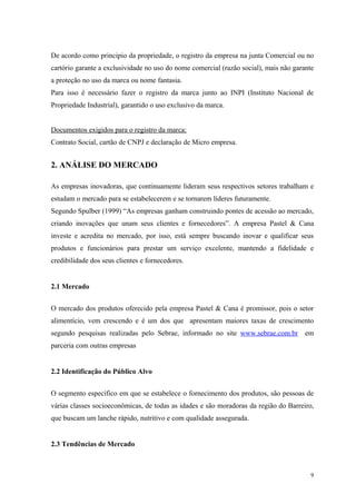 De acordo como principio da propriedade, o registro da empresa na junta Comercial ou no
cartório garante a exclusividade no uso do nome comercial (razão social), mais não garante
a proteção no uso da marca ou nome fantasia.
Para isso é necessário fazer o registro da marca junto ao INPI (Instituto Nacional de
Propriedade Industrial), garantido o uso exclusivo da marca.


Documentos exigidos para o registro da marca:
Contrato Social, cartão de CNPJ e declaração de Micro empresa.


2. ANÁLISE DO MERCADO

As empresas inovadoras, que continuamente lideram seus respectivos setores trabalham e
estudam o mercado para se estabelecerem e se tornarem líderes futuramente.
Segundo Spulber (1999) “As empresas ganham construindo pontes de acessão ao mercado,
criando inovações que unam seus clientes e fornecedores”. A empresa Pastel & Cana
investe e acredita no mercado, por isso, está sempre buscando inovar e qualificar seus
produtos e funcionários para prestar um serviço excelente, mantendo a fidelidade e
credibilidade dos seus clientes e fornecedores.


2.1 Mercado


O mercado dos produtos oferecido pela empresa Pastel & Cana é promissor, pois o setor
alimentício, vem crescendo e é um dos que apresentam maiores taxas de crescimento
segundo pesquisas realizadas pelo Sebrae, informado no site www.sebrae.com.br          em
parceria com outras empresas


2.2 Identificação do Público Alvo


O segmento específico em que se estabelece o fornecimento dos produtos, são pessoas de
várias classes socioeconômicas, de todas as idades e são moradoras da região do Barreiro,
que buscam um lanche rápido, nutritivo e com qualidade assegurada.


2.3 Tendências de Mercado



                                                                                         9
 
