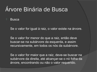Árvore Binária de Busca


Busca
Se o valor for igual à raiz, o valor existe na árvore.
Se o valor for menor do que a raiz, então deve
buscar-se na subárvore da esquerda, e assim
recursivamente, em todos os nós da subárvore.
Se o valor for maior que a raiz, deve-se buscar na
subárvore da direita, até alcançar-se o nó folha da
árvore, encontrando ou não o valor requerido.

 