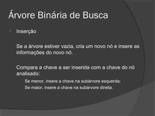 Árvore Binária de Busca


Inserção
Se a árvore estiver vazia, cria um novo nó e insere as
informações do novo nó.
Compara a chave a ser inserida com a chave do nó
analisado:
Se menor, insere a chave na subárvore esquerda;
Se maior, insere a chave na subárvore direita.

 