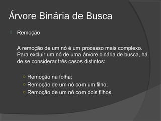 Árvore Binária de Busca


Remoção
A remoção de um nó é um processo mais complexo.
Para excluir um nó de uma árvore binária de busca, há
de se considerar três casos distintos:
o Remoção na folha;
o Remoção de um nó com um filho;
o Remoção de um nó com dois filhos.

 