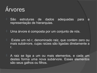 Árvores


São estruturas de dados
representação de hierarquias.

adequadas

para

a



Uma árvore é composta por um conjunto de nós.



Existe um nó r, denominado raiz, que contém zero ou
mais subárvore, cujas raízes são ligadas diretamente a
r.



A raiz se liga a um ou mais elementos, e cada um
destes forma uma nova subárvore. Esses elementos
são seus galhos ou filhos.

 