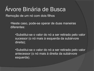 Árvore Binária de Busca
Remoção de um nó com dois filhos
•Neste caso, pode-se operar de duas maneiras
diferentes:
•Substitui-se o valor do nó a ser retirado pelo valor
sucessor (o nó mais à esquerda da subárvore
direita);
•Substitui-se o valor do nó a ser retirado pelo valor
antecessor (o nó mais à direita da subárvore
esquerda).

 