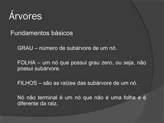 Árvores
Fundamentos básicos
GRAU – número de subárvore de um nó.
FOLHA – um nó que possui grau zero, ou seja, não
possui subárvore.
FILHOS – são as raízes das subárvore de um nó.
Nó não terminal é um nó que não é uma folha e é
diferente da raiz.

 