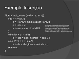 Exemplo Inserção
NoArv* abb_insere (NoArv* a, int v){
if (a == NULL) {
a = (NoArv*) malloc(sizeof(NoArv));
é necessário atualizar os ponteiros para
a -> info = v;
as sub-árvores à esquerda ou à direita
quando da chamada recursiva da função,
a -> esq = a -> dir = NULL;
pois a função de inserção pode alterar
o valor do ponteiro para a raiz da (sub-)árvore .
}
else if (v < a -> info)
a -> esq = abb_insere(a -> esq, v);
else /* v >= a -> info */
a -> dir = abb_insere (a -> dir, v);
return a;
}

 