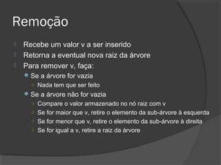 Remoção




Recebe um valor v a ser inserido
Retorna a eventual nova raiz da árvore
Para remover v, faça:
 Se a árvore for vazia
○ Nada tem que ser feito
 Se a árvore não for vazia
○ Compare o valor armazenado no nó raiz com v
○ Se for maior que v, retire o elemento da sub-árvore à esquerda
○ Se for menor que v, retire o elemento da sub-árvore à direita
○ Se for igual a v, retire a raiz da árvore

 