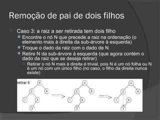 Remoção de pai de dois filhos


Caso 3: a raiz a ser retirada tem dois filho
 Encontre o nó N que precede a raiz na ordenação (o

elemento mais à direita da sub-árvore à esquerda)
 Troque o dado da raiz com o dado de N
 Retire N da sub-árvore à esquerda (que agora contém o
dado da raiz que se deseja retirar)
○ Retirar o nó N mais à direita é trivial, pois N é um nó folha ou N

é um nó com um único filho (no caso, o filho da direita nunca
existe)

 