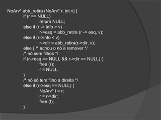 NoArv* abb_retira (NoArv* r, int v) {
if (r == NULL)
return NULL;
else if (r -> info > v)
r->esq = abb_retira (r -> esq, v);
else if (r->info < v)
r->dir = abb_retira(r->dir, v);
else { /* achou o nó a remover */
/* nó sem filhos */
if (r->esq == NULL && r->dir == NULL) {
free (r);
r = NULL;
}
/* nó só tem filho à direita */
else if (r->esq == NULL) {
NoArv* t = r;
r = r->dir;
free (t);
}

 