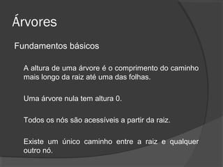 Árvores
Fundamentos básicos
A altura de uma árvore é o comprimento do caminho
mais longo da raiz até uma das folhas.
Uma árvore nula tem altura 0.
Todos os nós são acessíveis a partir da raiz.
Existe um único caminho entre a raiz e qualquer
outro nó.

 