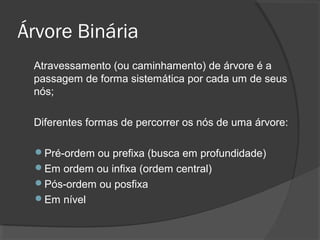 Árvore Binária
Atravessamento (ou caminhamento) de árvore é a
passagem de forma sistemática por cada um de seus
nós;
Diferentes formas de percorrer os nós de uma árvore:
Pré-ordem ou prefixa (busca em profundidade)
Em ordem ou infixa (ordem central)
Pós-ordem ou posfixa
Em nível

 
