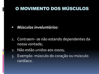 O MOVIMENTO DOS MÚSCULOS

 Músculos involuntários:

1. Contraem- se não estando dependentes da
nossa vontade;
2. Não estão unidos aos ossos;

3. Exemplo- músculo do coração ou músculo
cardíaco.

 