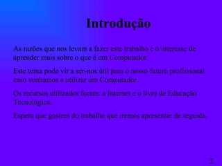 Introdução As razões que nos levam a fazer este trabalho é o interesse de aprender mais sobre o que é um Computador. Este tema pode vir a ser-nos útil para o nosso futuro profissional caso venhamos a utilizar um Computador. Os recursos utilizados foram: a Internet e o livro de Educação Tecnológica. Espero que gostem do trabalho que iremos apresentar de seguida. 2 