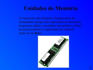 Unidades de Memória As memórias são elementos fundamentais do computador, porque tem capacidade de armazenar programas, dados e resultados intermédios e finais do processamento.A capacidade de memória mede-se em  Bytes . 6 