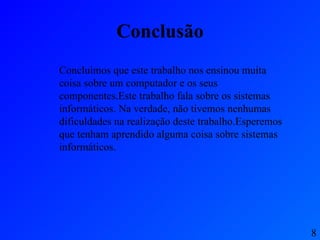 Conclusão Concluímos que este trabalho nos ensinou muita coisa sobre um computador e os seus componentes.Este trabalho fala sobre os sistemas informáticos. Na verdade, não tivemos nenhumas dificuldades na realização deste trabalho.Esperemos que tenham aprendido alguma coisa sobre sistemas informáticos. 8 