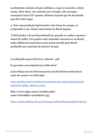 exorbitantes emissões de gás carbônico, o que só aumenta o efeito
estufa. Alem disso, um canavial, por exemplo, não consegue
armazenar tanto CO² quanto a floresta tropical que foi derrubada
para lhe ceder lugar.
4. Tem uma produção ligeiramente mais baixa de energia, se
comparada a um volume equivalente do diesel regular;
É fácil perder a fé nos biocombustíveis quando se conhece apenas o
etanol de milho. Um quadro mais animador encontra-se no Brasil,
onde milhões de motoristas usam carros movido pelo álcool
produzido nos canaviais do interior do país.
en.wikipedia.org/wiki/Corn_ethanol - 40k
br.geocities.com/abgalimtec/milho.html
scienceblogs.com.br/brontossauros/2008/08/biocombustiveis-
cana-de-acucar-vs-milho.php -
www.estadao.com.br/noticias/economia,eua-vetam-expansao-do-
etanol-de-milho,366292,0.htm
http://www.cptpe.org.br/modules.php?
name=News&file=article&sid=533
http://static.publico.clix.pt/homepage/infografia/sociedade/etanol/
http://etanoldomilho.50webs.com/trab1.html 08/10/16 22;35
Página 10 de 10
 