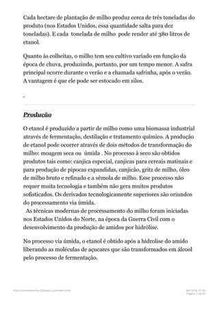 Cada hectare de plantação de milho produz cerca de três toneladas do
produto (nos Estados Unidos, essa quantidade salta para dez
toneladas). E cada tonelada de milho pode render até 380 litros de
etanol.
Quanto às colheitas, o milho tem seu cultivo variado em função da
época de chuva, produzindo, portanto, por um tempo menor. A safra
principal ocorre durante o verão e a chamada safrinha, após o verão.
A vantagem é que ele pode ser estocado em silos.
Produção
O etanol é produzido a partir de milho como uma biomassa industrial
através de fermentação, destilação e tratamento químico. A produção
de etanol pode ocorrer através de dois métodos de transformação do
milho: moagem seca ou úmida . No processo à seco são obtidos
produtos tais como: canjica especial, canjicas para cereais matinais e
para produção de pipocas expandidas, canjicão, gritz de milho, óleo
de milho bruto e refinado e a sêmola de milho. Esse processo não
requer muita tecnologia e também não gera muitos produtos
sofisticados. Os derivados tecnologicamente superiores são oriundos
do processamento via úmida.
As técnicas modernas de processamento do milho foram iniciadas
nos Estados Unidos do Norte, na época da Guerra Civil com o
desenvolvimento da produção de amidos por hidrólise.
No processo via úmida, o etanol é obtido após a hidrolise do amido
liberando as moléculas de açucares que são transformados em álcool
pelo processo de fermentação.
http://etanoldomilho.50webs.com/trab1.html 08/10/16 22;35
Página 2 de 10
 