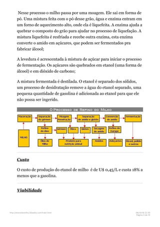Nesse processo o milho passa por uma moagem. Ele sai em forma de
pó. Uma mistura feita com o pó desse grão, água e enzima entram em
um forno de aquecimento alto, onde ela é liquefeita. A enzima ajuda a
quebrar o composto do grão para ajudar no processo de liquefação. A
mistura liquefeita é resfriada e recebe outra enzima, esta enzima
converte o amido em açúcares, que podem ser fermentados pra
fabricar álcool;
A levedura é acrescentada à mistura de açúcar para iniciar o processo
de fermentação. Os açúcares são quebrados em etanol (uma forma de
álcool) e em dióxido de carbono;
A mistura fermentada é destilada. O etanol é separado dos sólidos,
um processo de desidratação remove a água do etanol separado, uma
pequena quantidade de gasolina é adicionada ao etanol para que ele
não possa ser ingerido.
Custo
O custo de produção do etanol de milho é de U$ 0,45/L e custa 18% a
menos que a gasolina.
Viabilidade
http://etanoldomilho.50webs.com/trab1.html 08/10/16 22;35
Página 3 de 10
 