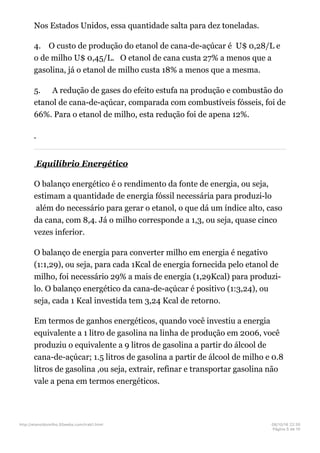 Nos Estados Unidos, essa quantidade salta para dez toneladas.
4. O custo de produção do etanol de cana-de-açúcar é U$ 0,28/L e
o de milho U$ 0,45/L. O etanol de cana custa 27% a menos que a
gasolina, já o etanol de milho custa 18% a menos que a mesma.
5. A redução de gases do efeito estufa na produção e combustão do
etanol de cana-de-açúcar, comparada com combustíveis fósseis, foi de
66%. Para o etanol de milho, esta redução foi de apena 12%.
Equilíbrio Energético
O balanço energético é o rendimento da fonte de energia, ou seja,
estimam a quantidade de energia fóssil necessária para produzi-lo
além do necessário para gerar o etanol, o que dá um índice alto, caso
da cana, com 8,4. Já o milho corresponde a 1,3, ou seja, quase cinco
vezes inferior.
O balanço de energia para converter milho em energia é negativo
(1:1,29), ou seja, para cada 1Kcal de energia fornecida pelo etanol de
milho, foi necessário 29% a mais de energia (1,29Kcal) para produzi-
lo. O balanço energético da cana-de-açúcar é positivo (1:3,24), ou
seja, cada 1 Kcal investida tem 3,24 Kcal de retorno.
Em termos de ganhos energéticos, quando você investiu a energia
equivalente a 1 litro de gasolina na linha de produção em 2006, você
produziu o equivalente a 9 litros de gasolina a partir do álcool de
cana-de-açúcar; 1.5 litros de gasolina a partir de álcool de milho e 0.8
litros de gasolina ,ou seja, extrair, refinar e transportar gasolina não
vale a pena em termos energéticos.
http://etanoldomilho.50webs.com/trab1.html 08/10/16 22;35
Página 5 de 10
 