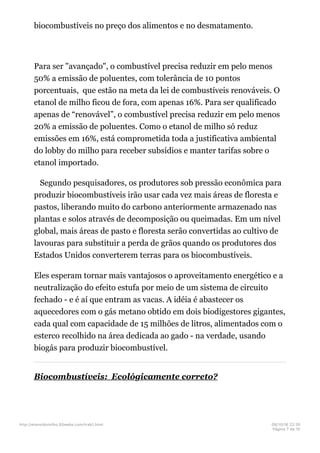 biocombustíveis no preço dos alimentos e no desmatamento.
Para ser "avançado", o combustível precisa reduzir em pelo menos
50% a emissão de poluentes, com tolerância de 10 pontos
porcentuais, que estão na meta da lei de combustíveis renováveis. O
etanol de milho ficou de fora, com apenas 16%. Para ser qualificado
apenas de “renovável”, o combustível precisa reduzir em pelo menos
20% a emissão de poluentes. Como o etanol de milho só reduz
emissões em 16%, está comprometida toda a justificativa ambiental
do lobby do milho para receber subsídios e manter tarifas sobre o
etanol importado.
Segundo pesquisadores, os produtores sob pressão econômica para
produzir biocombustíveis irão usar cada vez mais áreas de floresta e
pastos, liberando muito do carbono anteriormente armazenado nas
plantas e solos através de decomposição ou queimadas. Em um nível
global, mais áreas de pasto e floresta serão convertidas ao cultivo de
lavouras para substituir a perda de grãos quando os produtores dos
Estados Unidos converterem terras para os biocombustíveis.
Eles esperam tornar mais vantajosos o aproveitamento energético e a
neutralização do efeito estufa por meio de um sistema de circuito
fechado - e é aí que entram as vacas. A idéia é abastecer os
aquecedores com o gás metano obtido em dois biodigestores gigantes,
cada qual com capacidade de 15 milhões de litros, alimentados com o
esterco recolhido na área dedicada ao gado - na verdade, usando
biogás para produzir biocombustível.
Biocombustíveis: Ecológicamente correto?
http://etanoldomilho.50webs.com/trab1.html 08/10/16 22;35
Página 7 de 10
 