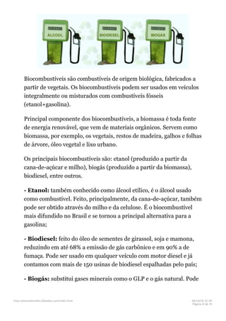 Biocombustíveis são combustíveis de origem biológica, fabricados a
partir de vegetais. Os biocombustíveis podem ser usados em veículos
integralmente ou misturados com combustíveis fósseis
(etanol+gasolina).
Principal componente dos biocombustíveis, a biomassa é toda fonte
de energia renovável, que vem de materiais orgânicos. Servem como
biomassa, por exemplo, os vegetais, restos de madeira, galhos e folhas
de árvore, óleo vegetal e lixo urbano.
Os principais biocombustíveis são: etanol (produzido a partir da
cana-de-açúcar e milho), biogás (produzido a partir da biomassa),
biodiesel, entre outros.
- Etanol: também conhecido como álcool etílico, é o álcool usado
como combustível. Feito, principalmente, da cana-de-açúcar, também
pode ser obtido através do milho e da celulose. É o biocombustível
mais difundido no Brasil e se tornou a principal alternativa para a
gasolina;
- Biodiesel: feito do óleo de sementes de girassol, soja e mamona,
reduzindo em até 68% a emissão de gás carbônico e em 90% a de
fumaça. Pode ser usado em qualquer veículo com motor diesel e já
contamos com mais de 150 usinas de biodiesel espalhadas pelo país;
- Biogás: substitui gases minerais como o GLP e o gás natural. Pode
http://etanoldomilho.50webs.com/trab1.html 08/10/16 22;35
Página 8 de 10
 