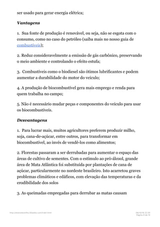 ser usado para gerar energia elétrica;
Vantagens
1. Sua fonte de produção é renovável, ou seja, não se esgota com o
consumo, como no caso do petróleo (saiba mais no nosso guia de
combustíveis);
2. Reduz consideravelmente a emissão de gás carbônico, preservando
o meio ambiente e controlando o efeito estufa;
3. Combustíveis como o biodiesel são ótimos lubrificantes e podem
aumentar a durabilidade do motor do veículo;
4. A produção de biocombustível gera mais emprego e renda para
quem trabalha no campo;
5. Não é necessário mudar peças e componentes do veículo para usar
os biocombustíveis.
Desvantagens
1. Para lucrar mais, muitos agricultores preferem produzir milho,
soja, cana-de-açúcar, entre outros, para transformar em
biocombustível, ao invés de vendê-los como alimentos;
2. Florestas passaram a ser derrubadas para aumentar o espaço das
áreas de cultivo de sementes. Com o estímulo ao pró-álcool, grande
área de Mata Atlântica foi substituída por plantações de cana de
açúcar, particularmente no nordeste brasileiro. Isto acarretou graves
problemas climáticos e edáficos, com elevação das temperaturas e da
erodibilidade dos solos
3. As queimadas empregadas para derrubar as matas causam
http://etanoldomilho.50webs.com/trab1.html 08/10/16 22;35
Página 9 de 10
 