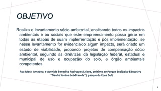 OBJETIVO
4
Realiza o levantamento sócio ambiental, analisando todos os impactos
ambientais e ou sociais que este empreendimento possa gerar em
todas as etapas de suam implementação e pôs implementação, se
nesse levantamento for evidenciado algum impacto, será criado um
estudo de viabilidade, propondo projetos de compensação sócio
ambiental, seguindo as diretrizes da legislação federal, estadual e
municipal de uso e ocupação do solo, e órgão ambientais
competentes.
Rua Macir Amadeu, e Avenida Benedito Rodrigues Lisboa, próximo ao Parque Ecológico Educativo
"Danilo Santos de Miranda“ ( parque da Zona Sul).
 